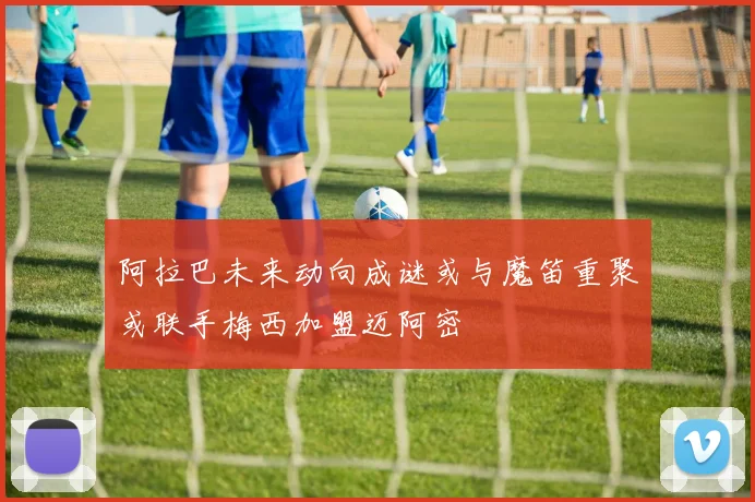 阿拉巴未来动向成谜或与魔笛重聚或联手梅西加盟迈阿密