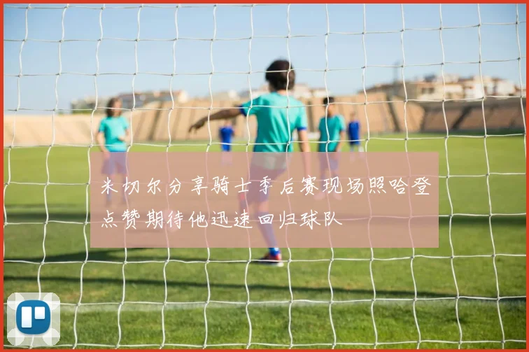 米切尔分享骑士季后赛现场照哈登点赞期待他迅速回归球队