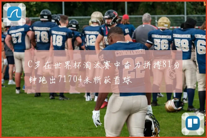 C罗在世界杯淘汰赛中奋力拼搏81分钟跑出71704米斩获首球