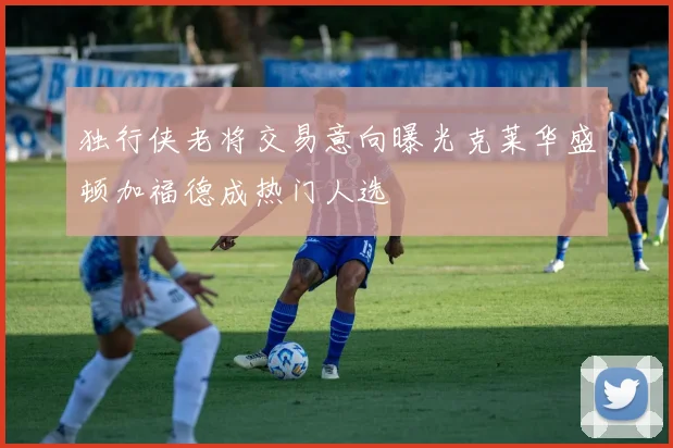 独行侠老将交易意向曝光克莱华盛顿加福德成热门人选