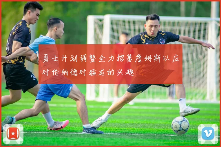 勇士计划调整全力招募詹姆斯以应对伦纳德对猛龙的兴趣