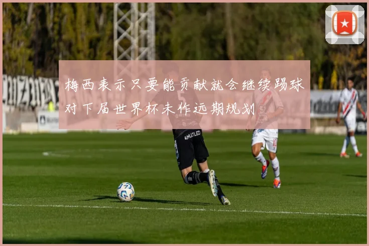梅西表示只要能贡献就会继续踢球对下届世界杯未作远期规划