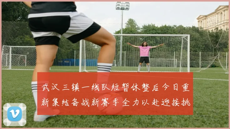 武汉三镇一线队短暂休整后今日重新集结备战新赛季全力以赴迎接挑战