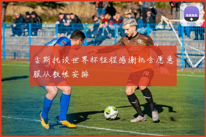 古斯托谈世界杯征程感谢机会愿意服从教练安排