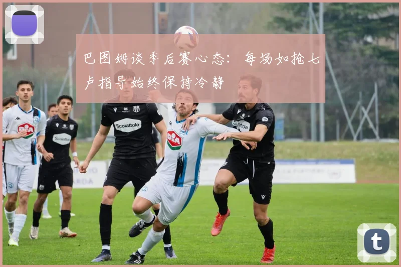 巴图姆谈季后赛心态：每场如抢七卢指导始终保持冷静