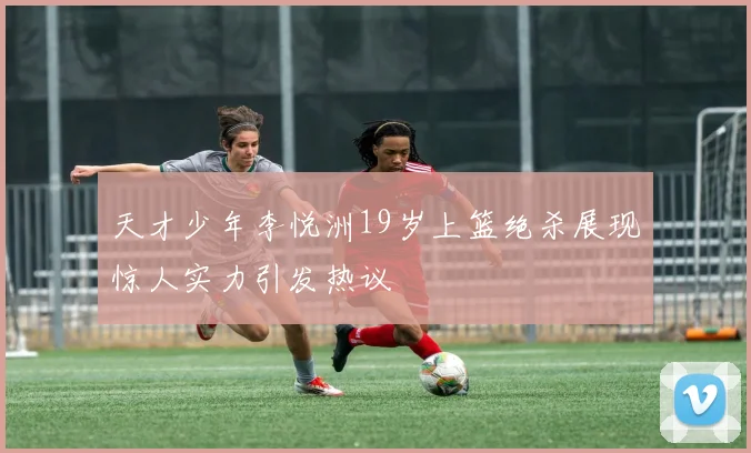 天才少年李悦洲19岁上篮绝杀展现惊人实力引发热议