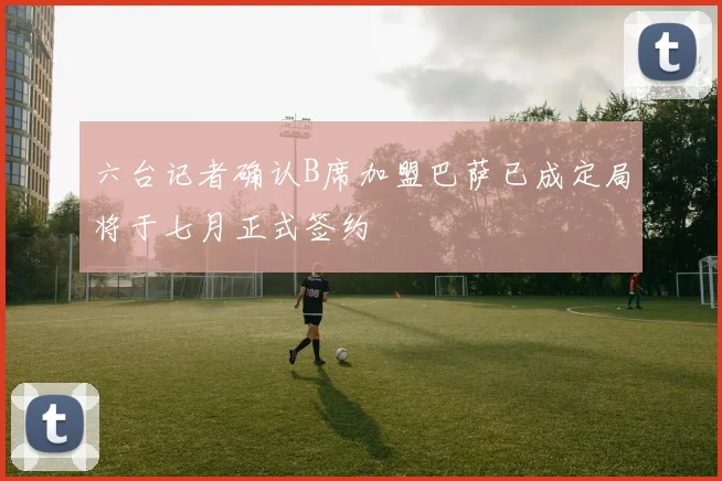六台记者确认B席加盟巴萨已成定局将于七月正式签约