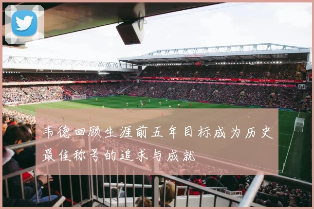 韦德回顾生涯前五年目标成为历史最佳称号的追求与成就