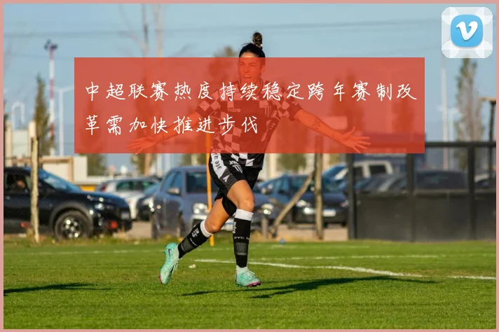 中超联赛热度持续稳定跨年赛制改革需加快推进步伐
