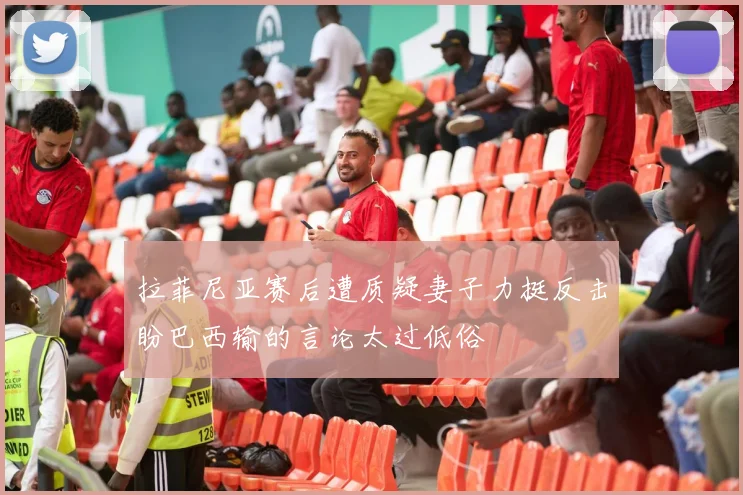 拉菲尼亚赛后遭质疑妻子力挺反击盼巴西输的言论太过低俗