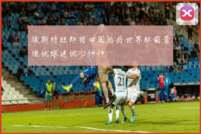 埃斯特旺即将回国治疗世界杯前景堪忧球迷忧心忡忡