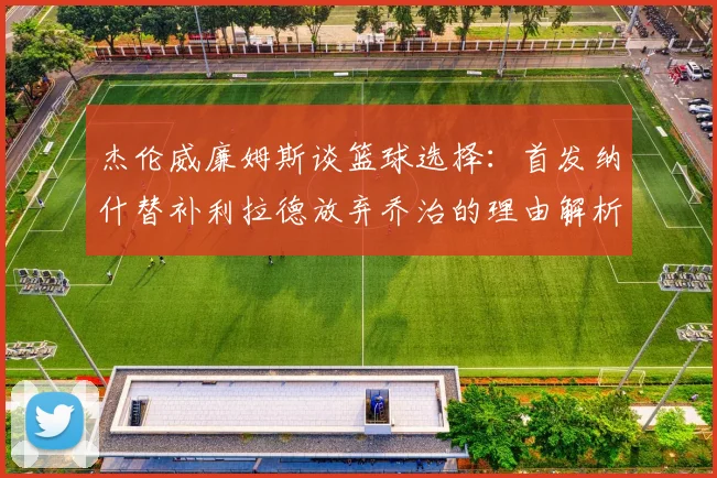 杰伦威廉姆斯谈篮球选择：首发纳什替补利拉德放弃乔治的理由解析