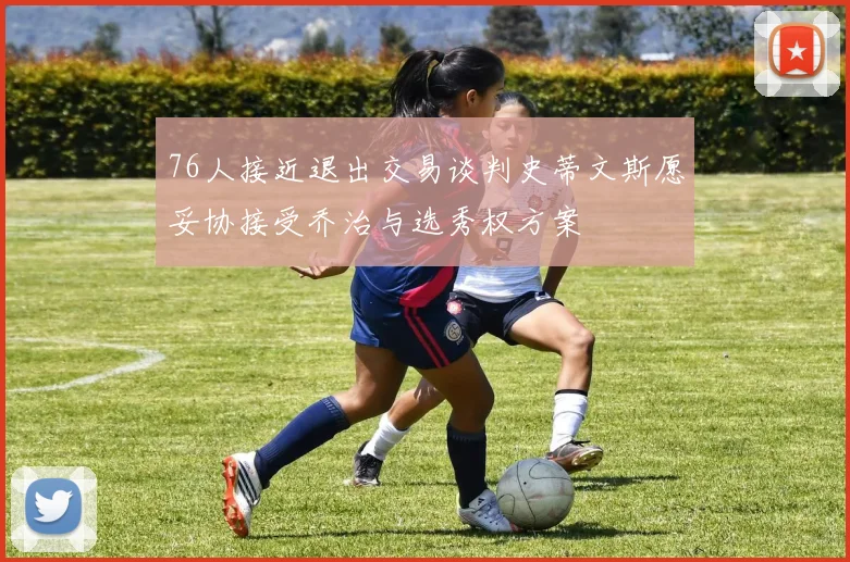 76人接近退出交易谈判史蒂文斯愿妥协接受乔治与选秀权方案