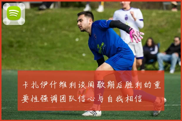 卡扎伊什维利谈间歇期后胜利的重要性强调团队信心与自我相信