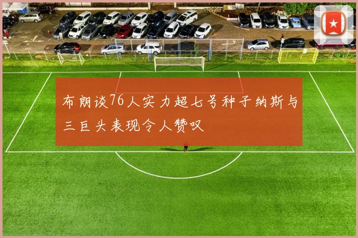 布朗谈76人实力超七号种子纳斯与三巨头表现令人赞叹