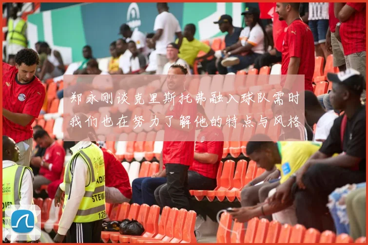 郑永刚谈克里斯托弗融入球队需时我们也在努力了解他的特点与风格