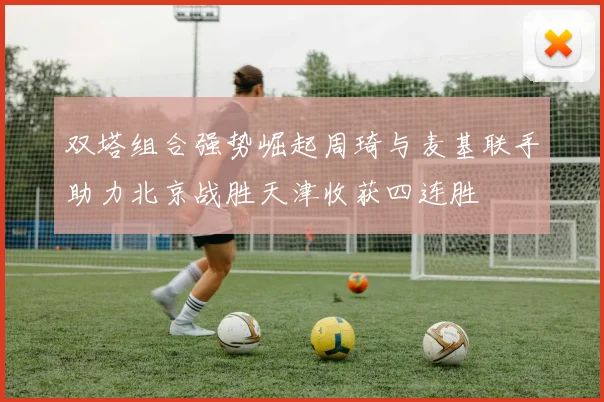 双塔组合强势崛起周琦与麦基联手助力北京战胜天津收获四连胜