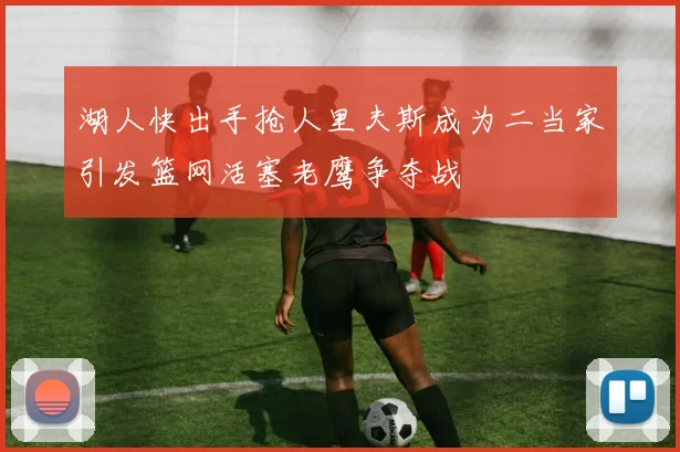 湖人快出手抢人里夫斯成为二当家引发篮网活塞老鹰争夺战