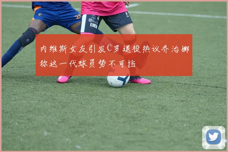内维斯女友引发C罗退役热议乔治娜称这一代球员势不可挡