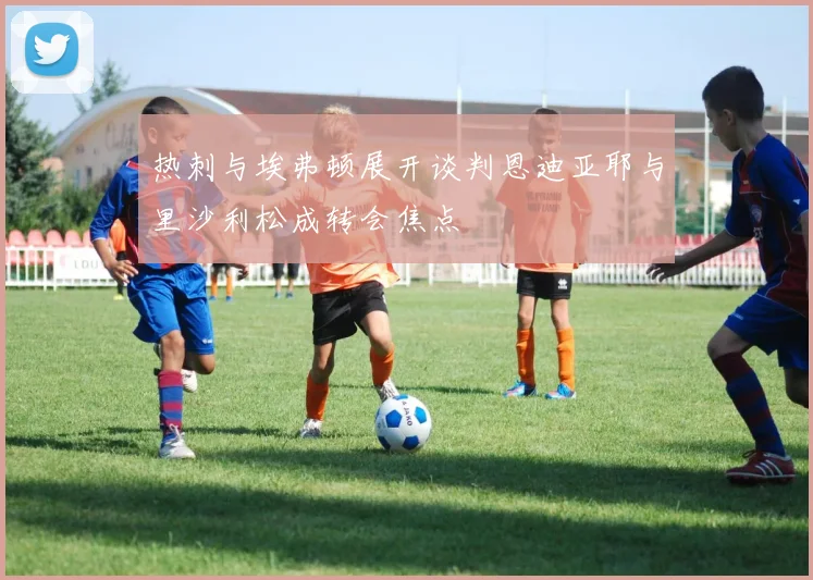 热刺与埃弗顿展开谈判恩迪亚耶与里沙利松成转会焦点