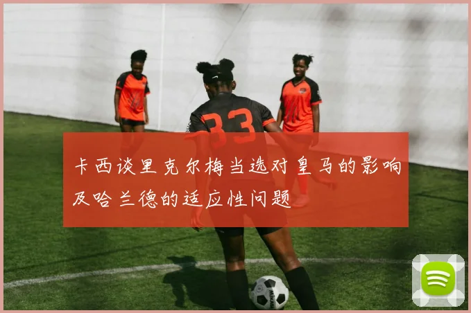 卡西谈里克尔梅当选对皇马的影响及哈兰德的适应性问题
