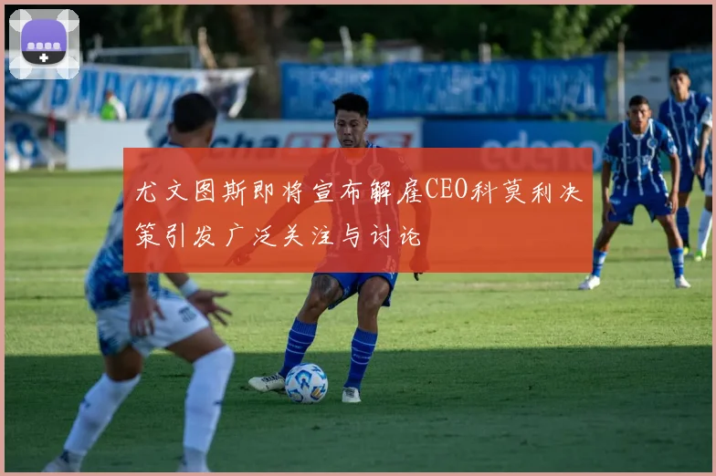 尤文图斯即将宣布解雇CEO科莫利决策引发广泛关注与讨论