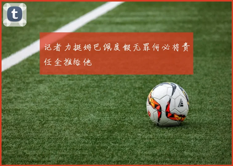 记者力挺姆巴佩度假无罪何必将责任全推给他