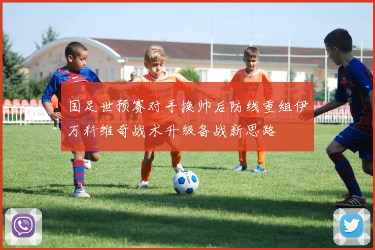 国足世预赛对手换帅后防线重组伊万科维奇战术升级备战新思路