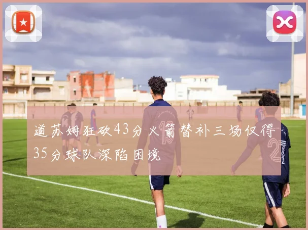 道苏姆狂砍43分火箭替补三场仅得35分球队深陷困境