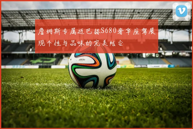 詹姆斯专属迈巴赫S680奢华座驾展现个性与品味的完美结合