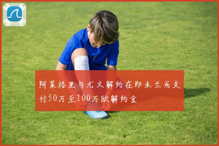 阿莱格里与尤文解约在即米兰或支付50万至100万欧解约金