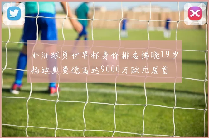 非洲球员世界杯身价排名揭晓19岁扬迪奥曼德高达9000万欧元居首
