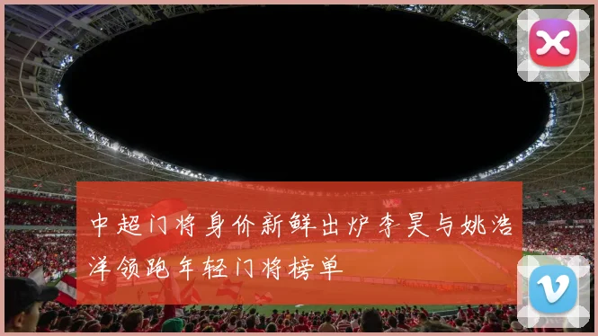 中超门将身价新鲜出炉李昊与姚浩洋领跑年轻门将榜单