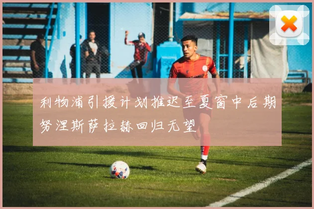 利物浦引援计划推迟至夏窗中后期努涅斯萨拉赫回归无望