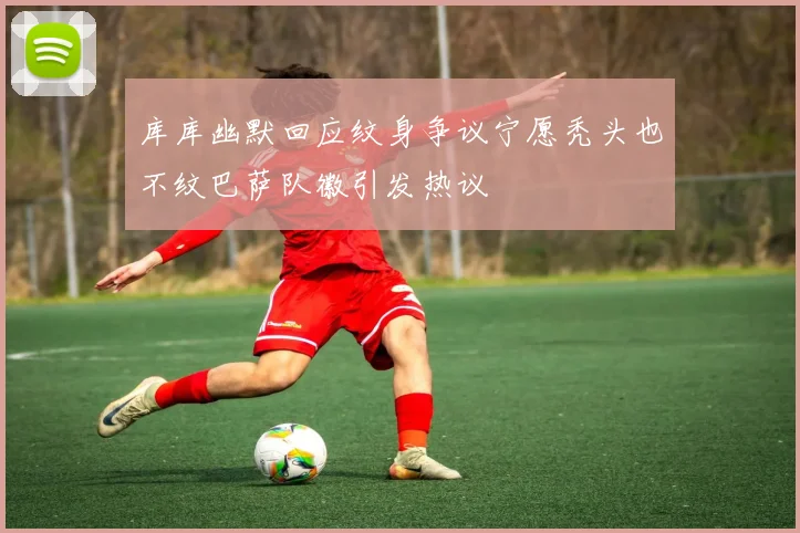 库库幽默回应纹身争议宁愿秃头也不纹巴萨队徽引发热议