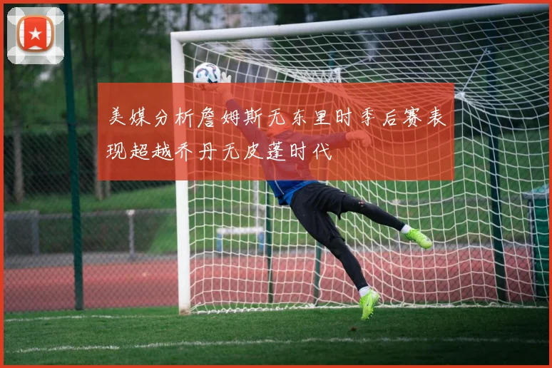 美媒分析詹姆斯无东里时季后赛表现超越乔丹无皮蓬时代