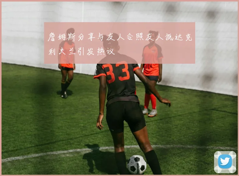 詹姆斯分享与友人合照友人抵达克利夫兰引发热议