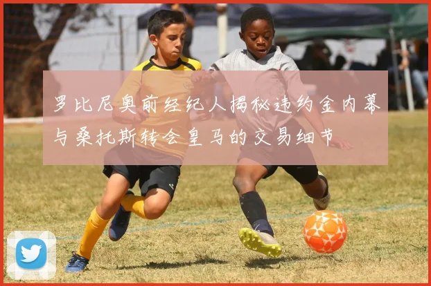 罗比尼奥前经纪人揭秘违约金内幕与桑托斯转会皇马的交易细节