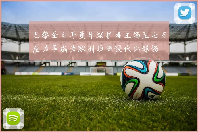 巴黎圣日耳曼计划扩建主场至七万座力争成为欧洲顶级现代化球场