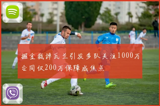 掘金裁掉瓦兰引发多队关注1000万合同仅200万保障成焦点