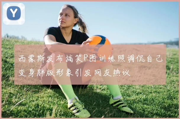 西蒙斯发布搞笑P图训练照调侃自己变身胖版形象引发网友热议