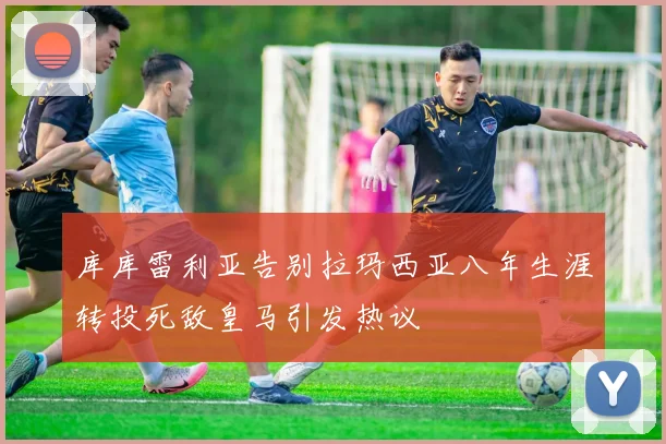 库库雷利亚告别拉玛西亚八年生涯转投死敌皇马引发热议