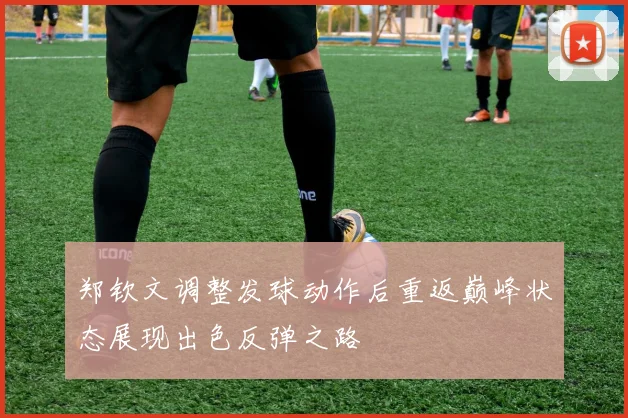 郑钦文调整发球动作后重返巅峰状态展现出色反弹之路