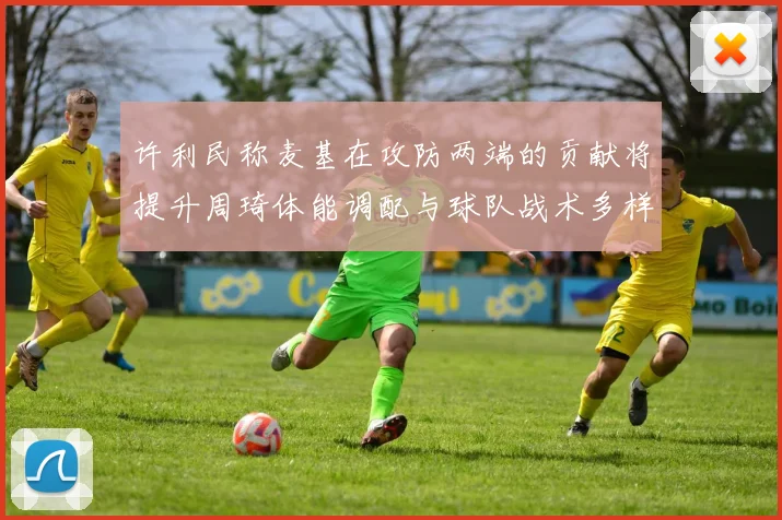 许利民称麦基在攻防两端的贡献将提升周琦体能调配与球队战术多样性