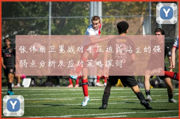 张伟丽卫冕战对手压迫式站立的强弱点分析及应对策略探讨