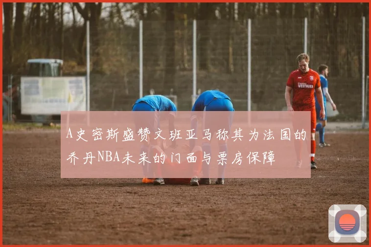 A史密斯盛赞文班亚马称其为法国的乔丹NBA未来的门面与票房保障