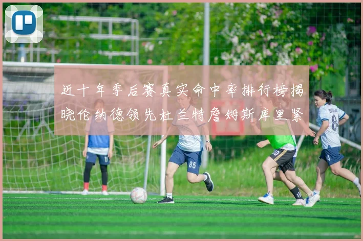 近十年季后赛真实命中率排行榜揭晓伦纳德领先杜兰特詹姆斯库里紧随其后