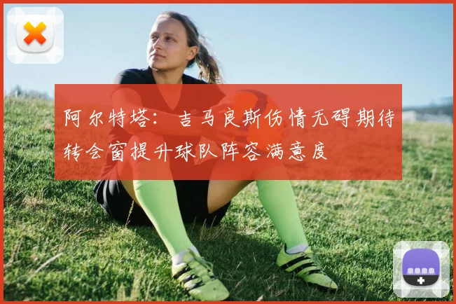 阿尔特塔：吉马良斯伤情无碍期待转会窗提升球队阵容满意度
