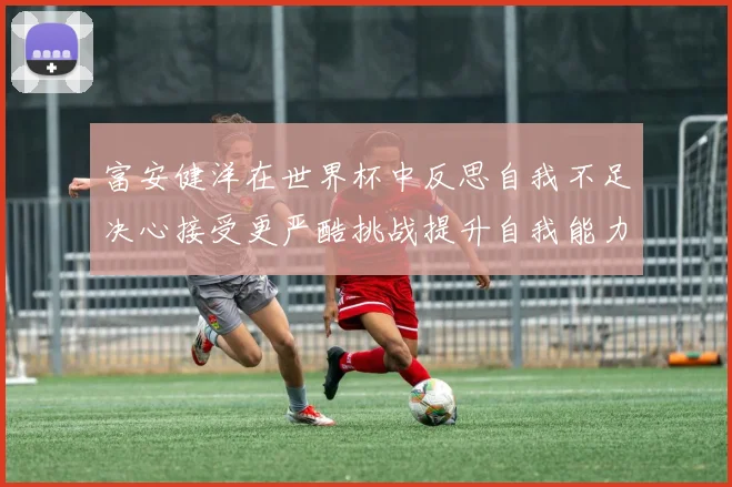 富安健洋在世界杯中反思自我不足决心接受更严酷挑战提升自我能力
